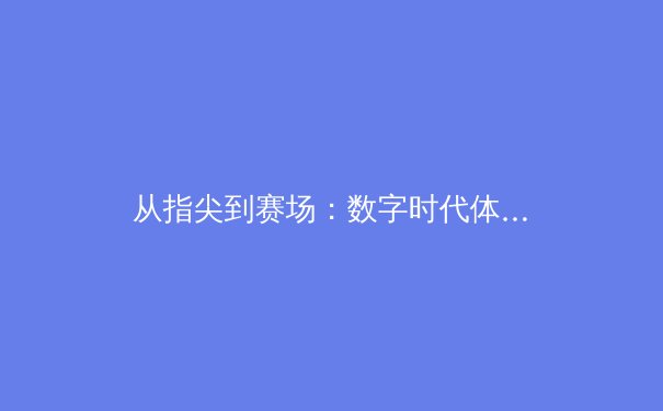 从指尖到赛场：数字时代体育新闻的变革与竞技精神的永恒辉光